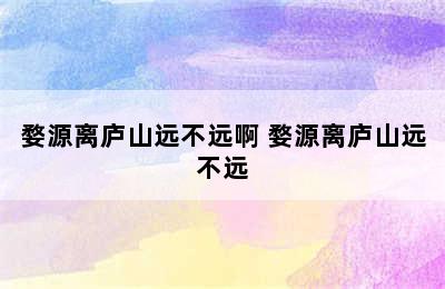 婺源离庐山远不远啊 婺源离庐山远不远